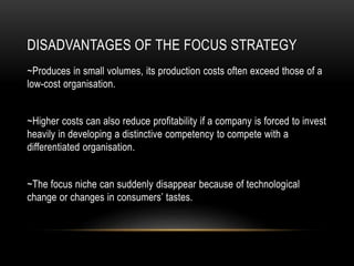 DISADVANTAGES OF THE FOCUS STRATEGY
~Produces in small volumes, its production costs often exceed those of a
low-cost organisation.
~Higher costs can also reduce profitability if a company is forced to invest
heavily in developing a distinctive competency to compete with a
differentiated organisation.
~The focus niche can suddenly disappear because of technological
change or changes in consumers’ tastes.
 