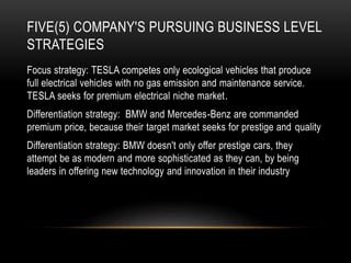FIVE(5) COMPANY'S PURSUING BUSINESS LEVEL
STRATEGIES
Focus strategy: TESLA competes only ecological vehicles that produce
full electrical vehicles with no gas emission and maintenance service.
TESLA seeks for premium electrical niche market.
Differentiation strategy: BMW and Mercedes-Benz are commanded
premium price, because their target market seeks for prestige and quality
Differentiation strategy: BMW doesn't only offer prestige cars, they
attempt be as modern and more sophisticated as they can, by being
leaders in offering new technology and innovation in their industry
 