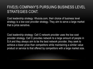 FIVE(5) COMPANY'S PURSUING BUSINESS LEVEL
STRATEGIES CONT.
Cost leadership strategy: Khulula.com, their choice of business level
strategy is a low-cost provider strategy. They aim to serve a large market
that is price sensitive.
Cost leadership strategy: Cell C network provider uses the low-cost
provider strategy. Cell C provides network to a large amount of people in
S.A and they always aim to be the best network provider, they seek to
achieve a lower price than competitors while maintaining a similar value
product or service to that offered by competitors with a large market size.
 