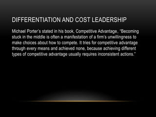 DIFFERENTIATION AND COST LEADERSHIP
Michael Porter’s stated in his book, Competitive Advantage, “Becoming
stuck in the middle is often a manifestation of a firm’s unwillingness to
make choices about how to compete. It tries for competitive advantage
through every means and achieved none, because achieving different
types of competitive advantage usually requires inconsistent actions.”
 