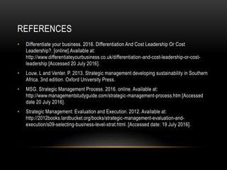 REFERENCES
• Differentiate your business. 2016. Differentiation And Cost Leadership Or Cost
Leadership?. [online].Available at:
http://www.differentiateyourbusiness.co.uk/differentiation-and-cost-leadership-or-cost-
leadership [Accessed 20 July 2016].
• Louw, L and Venter. P. 2013. Strategic management developing sustainability in Southern
Africa. 3nd edition. Oxford University Press.
• MSG. Strategic Management Process. 2016. online. Available at:
http://www.managementstudyguide.com/strategic-management-process.htm [Accessed
date 20 July 2016].
• Strategic Management: Evaluation and Execution. 2012. Available at:
http://2012books.lardbucket.org/books/strategic-management-evaluation-and-
execution/s09-selecting-business-level-strat.html. [Accessed date: 19 July 2016].
 