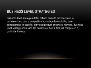 BUSINESS LEVEL STRATEGIES
Business level strategies detail actions taken to provide value to
customers and gain a competitive advantage by exploiting core
competencies in specific, individual product or service markets. Business-
level strategy addresses the question of how a firm will compete in a
particular industry.
 