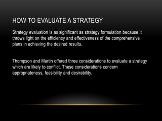 HOW TO EVALUATE A STRATEGY
Strategy evaluation is as significant as strategy formulation because it
throws light on the efficiency and effectiveness of the comprehensive
plans in achieving the desired results.
Thompson and Martin offered three considerations to evaluate a strategy
which are likely to conflict. These considerations concern
appropriateness, feasibility and desirability.
 
