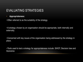 EVALUATING STRATEGIES
• Appropriateness:
~Often referred to as the suitability of the strategy.
~A strategy chosen by an organisation should be appropriate, both internally and
externally.
~Concerned with key issues of the organisation being addressed by the strategy in
place.
~Tools used to test a strategy for appropriateness include: SWOT, Decision tree and
Scenarios
 