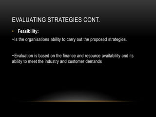 EVALUATING STRATEGIES CONT.
• Feasibility:
~Is the organisations ability to carry out the proposed strategies.
~Evaluation is based on the finance and resource availability and its
ability to meet the industry and customer demands
 