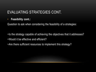 EVALUATING STRATEGIES CONT.
• Feasibility cont.:
Question to ask when considering the feasibility of a strategies:
~Is the strategy capable of achieving the objectives that it addresses?
~Would it be effective and efficient?
~Are there sufficient resources to implement this strategy?
 