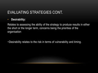 EVALUATING STRATEGIES CONT.
• Desirability:
Relates to assessing the ability of the strategy to produce results in either
the short or the longer term, concerns being the priorities of the
organisation
~Desirability relates to the risk in terms of vulnerability and timing.
 