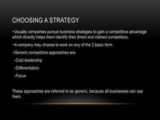 CHOOSING A STRATEGY
~Usually companies pursue business strategies to gain a competitive advantage
which directly helps them identify their direct and indirect competitors.
~A company may choose to work on any of the 3 basic form.
~Generic competitive approaches are:
-Cost leadership
-Differentiation
-Focus
These approaches are referred to as generic, because all businesses can use
them.
 