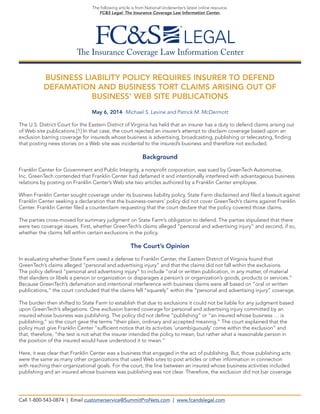 The Insurance Coverage Law Information Center 
The following article is from National Underwriter’s latest online resource, 
FC&S Legal: The Insurance Coverage Law Information Center. 
BUSINESS LIABILITY POLICY REQUIRES INSURER TO DEFEND 
DEFAMATION AND BUSINESS TORT CLAIMS ARISING OUT OF 
BUSINESS’ WEB SITE PUBLICATIONS 
May 6, 2014 Michael S. Levine and Patrick M. McDermott 
The U.S. District Court for the Eastern District of Virginia has held that an insurer has a duty to defend claims arising out 
of Web site publications.[1] In that case, the court rejected an insurer’s attempt to disclaim coverage based upon an 
exclusion barring coverage for insureds whose business is advertising, broadcasting, publishing or telecasting, finding that posting news stories on a Web site was incidental to the insured’s business and therefore not excluded. 
Background 
Franklin Center for Government and Public Integrity, a nonprofit corporation, was sued by GreenTech Automotive, 
Inc. GreenTech contended that Franklin Center had defamed it and intentionally interfered with advantageous business relations by posting on Franklin Center’s Web site two articles authored by a Franklin Center employee. 
When Franklin Center sought coverage under its business liability policy, State Farm disclaimed and filed a lawsuit against Franklin Center seeking a declaration that the business-owners’ policy did not cover GreenTech’s claims against Franklin Center. Franklin Center filed a counterclaim requesting that the court declare that the policy covered those claims. 
The parties cross-moved for summary judgment on State Farm’s obligation to defend. The parties stipulated that there were two coverage issues. First, whether GreenTech’s claims alleged “personal and advertising injury” and second, if so, whether the claims fell within certain exclusions in the policy. 
The Court’s Opinion 
In evaluating whether State Farm owed a defense to Franklin Center, the Eastern District of Virginia found that 
GreenTech’s claims alleged “personal and advertising injury” and that the claims did not fall within the exclusions. 
The policy defined “personal and advertising injury” to include “oral or written publication, in any matter, of material 
that slanders or libels a person or organization or disparages a person’s or organization’s goods, products or services.” 
Because GreenTech’s defamation and intentional interference with business claims were all based on “oral or written 
publications,” the court concluded that the claims fell “squarely” within the “personal and advertising injury” coverage. 
The burden then shifted to State Farm to establish that due to exclusions it could not be liable for any judgment based upon GreenTech’s allegations. One exclusion barred coverage for personal and advertising injury committed by an 
insured whose business was publishing. The policy did not define “publishing” or “an insured whose business … is 
publishing,” so the court gave the terms “their plain, ordinary and accepted meaning.” The court explained that the policy must give Franklin Center “sufficient notice that its activities ‘unambiguously’ come within the exclusion” and 
that, therefore, “the test is not what the insurer intended the policy to mean, but rather what a reasonable person in 
the position of the insured would have understood it to mean.” 
Here, it was clear that Franklin Center was a business that engaged in the act of publishing. But, those publishing acts were the same as many other organizations that used Web sites to post articles or other information in connection 
with reaching their organizational goals. For the court, the line between an insured whose business activities included publishing and an insured whose business was publishing was not clear. Therefore, the exclusion did not bar coverage 
Call 1-800-543-0874 | Email customerservice@SummitProNets.com | www.fcandslegal.com  