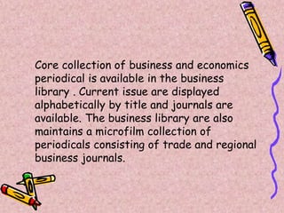 Core collection of business and economics
periodical is available in the business
library . Current issue are displayed
alphabetically by title and journals are
available. The business library are also
maintains a microfilm collection of
periodicals consisting of trade and regional
business journals.
 