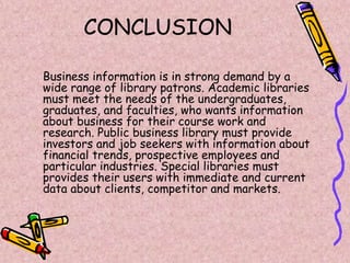 CONCLUSION
Business information is in strong demand by a
wide range of library patrons. Academic libraries
must meet the needs of the undergraduates,
graduates, and faculties, who wants information
about business for their course work and
research. Public business library must provide
investors and job seekers with information about
financial trends, prospective employees and
particular industries. Special libraries must
provides their users with immediate and current
data about clients, competitor and markets.
 