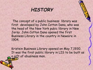 HISTORY
The concept of a public business library was
first developed by John Cotton Dana, who was
the head of the New York pubic library in New
Jersy. John Cotton Dana opened the first
Business Library in the country in Newaire in
1904.
Kristein Business Library opened on May 7,1930.
It was the first public library in LIS to be built as
a gift of abusiness man.
 