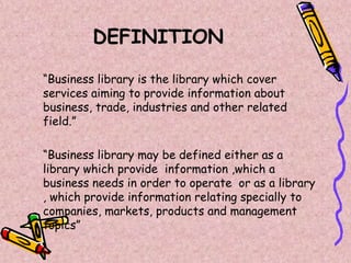 DEFINITION
“Business library is the library which cover
services aiming to provide information about
business, trade, industries and other related
field.”
“Business library may be defined either as a
library which provide information ,which a
business needs in order to operate or as a library
, which provide information relating specially to
companies, markets, products and management
topics”
 