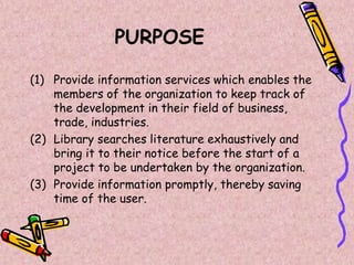 PURPOSE
(1) Provide information services which enables the
members of the organization to keep track of
the development in their field of business,
trade, industries.
(2) Library searches literature exhaustively and
bring it to their notice before the start of a
project to be undertaken by the organization.
(3) Provide information promptly, thereby saving
time of the user.
 