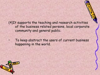 (4)It supports the teaching and research activities
of the business related persons, local corporate
community and general public.
• To keep abstract the users of current business
happening in the world.
 