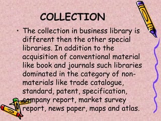 COLLECTION
• The collection in business library is
different then the other special
libraries. In addition to the
acquisition of conventional material
like book and journals such libraries
dominated in the category of non-
materials like trade catalogue,
standard, patent, specification,
company report, market survey
report, news paper, maps and atlas.
 