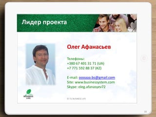 © TU BUSINESS LIFE
Лидер проекта
Олег Афанасьев
18
Телефоны:
+380 67 401 31 71 (UA)
+7 771 592 88 37 (KZ)
E-mail: оооааа.bs@gmail.com
Site: www.businessystem.com
Skype: oleg.afanasyev72
 