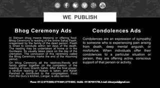 In Sikhism bhog means blessing or offering food.
Bhog Ceremony is reading of the entire Sahaj Paath,
oraganised by the family of the dead person. Paath
is timed to conclude within ten days of the death.
The reading may be undertaken at home or in the
Gurdwara. Its usually takes place on the day of the
cremation. The conclusion of this ceremony called
the Bhog Ceremony marks the end of the mourning
period.
On bhog Ceremony all the relatives,friends and
family gather together on the completion of the
reading of Guru Granth Sahib. After the final prayer,
a random reading or Hukam is taken, and Karah
Parshad is distributed to the congregation. Food
from the Guru’s kitchen, Langar, is also served.
Condolences are an expression of sympathy
to someone who is experiencing pain arising
from death, deep mental anguish, or
misfortune. When individuals offer their
condolences to a particular situation or
person, they are offering active, conscious
support of that person or activity.
Bhog Ceremony Ads Condolences Ads
WE PUBLISH
 