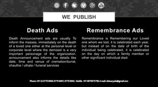 Death Announcement ads are usually To
inform the masses, immediately on the death
of a loved one either at the personal level or
corporate level where the demised is a very
important personage of the organization.
announcement also informs the details like
date, time and venue of cremation/burial,
chautha / uthala / funeral services
Remembrance is Remembering our Loved
one whom we lost, it is celebrated each year,
but instead of on the date of birth of the
individual being celebrated, it is celebrated
on the day on which a family member or
other significant individual died.
Death Ads Remembrance Ads
WE PUBLISH
 