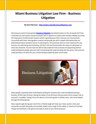 Miami Business Litigation Law Firm - Business
                      Litigation
_____________________________________________________________________________________

                   By Evert Norman - http://www.miamibusinesslitigation.com



We know you want to have greater business litigation and what business on the net would not? First,
remember you will need to research and plan well in advance to avoid costly mistakes. Maybe you know
the importance of solid market research which is good because that is how you can communicate
successfully with them. Demographic research will provide you with in-depth information that can
potentially produce excellent returns if used properly. The processes that are most important for any
business are advertising and marketing, and this is the tool that provides the means to add power to
those two elements. You will never be able to fully implement the principles of copywriting without
understanding the people who will read it and putting that understanding into the words. That common
understanding is the basis for your content being accepted by them and trusted.




Many people, especially when frustrated by working for someone else, have considered starting a
business of their own at home. Having the option to set the hours that you work and to answer only to
yourself is incredible. Taking it from this idea to a functioning plan is another story, and can be helped
through the following tips.

Have a good laugh during your lunch time. A hearty laugh will clear your head, counter stress and
rejuvenate you both physically and mentally. Watch some Laugh Or Die videos, or check out YouTube
and get yourself back in the game and ready to work on your home business!
 