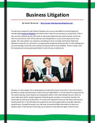 Business Litigation
_____________________________________________________________________________________

                 By Gustaf Brunoscot - http://www.miamibusinesslitigation.com



You will never escape the stark reality of having to rely on your own ability to smartly implement
something like business litigation and choose what is best for your company as you go forth. If this is
your very first business pursuit, then early on will usually determine how well-suited you are for the
task.You cannot have a fear of the unknown, even though that is a very normal response for most
people. One easy solution is to outsource everything, but that is actually not the best thing to do.
Mistakes are part of it all, and there is no escaping that simple fact of business life. It is like anything else
you start learning, in time the errors will be less and you will be more confident. There is always room
for improvement, learning and growth which is what all savvy marketers do.




However, to many people, the concept appears too optimistic to put into practice. If you know how to
go about it, having a home business is easier than you might think it is. You can get off to a great start on
the road to owning a home business by reviewing the advice in this article.Always focus on what's to
come rather than what's already happened. Celebrating past successes are important, but don't let
them make you lose focus on the future. It's much more important to focus on the future and how you
should prepare for it. This will help you to prepare for any future opportunities or possible obstacles
along the way. Through this process, you will never be surprised.Make a description of what your
business does. It does not have to be long; just a sentence or two about the goal or intent of your
 
