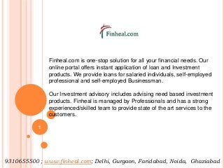 Finheal.com is one-stop solution for all your financial needs. Our
online portal offers instant application of loan and Investment
products. We provide loans for salaried individuals, self-employed
professional and self-employed Businessman.
Our Investment advisory includes advising need based investment
products. Finheal is managed by Professionals and has a strong
experienced/skilled team to provide state of the art services to the
customers.
9310655500 ; www.finheal.com; Delhi, Gurgaon, Faridabad, Noida, Ghaziabad
1
 