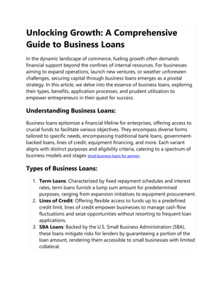 Unlocking Growth: A Comprehensive
Guide to Business Loans
In the dynamic landscape of commerce, fueling growth often demands
financial support beyond the confines of internal resources. For businesses
aiming to expand operations, launch new ventures, or weather unforeseen
challenges, securing capital through business loans emerges as a pivotal
strategy. In this article, we delve into the essence of business loans, exploring
their types, benefits, application processes, and prudent utilization to
empower entrepreneurs in their quest for success.
Understanding Business Loans:
Business loans epitomize a financial lifeline for enterprises, offering access to
crucial funds to facilitate various objectives. They encompass diverse forms
tailored to specific needs, encompassing traditional bank loans, government-
backed loans, lines of credit, equipment financing, and more. Each variant
aligns with distinct purposes and eligibility criteria, catering to a spectrum of
business models and stages Small business loans for women.
Types of Business Loans:
1. Term Loans: Characterized by fixed repayment schedules and interest
rates, term loans furnish a lump sum amount for predetermined
purposes, ranging from expansion initiatives to equipment procurement.
2. Lines of Credit: Offering flexible access to funds up to a predefined
credit limit, lines of credit empower businesses to manage cash flow
fluctuations and seize opportunities without resorting to frequent loan
applications.
3. SBA Loans: Backed by the U.S. Small Business Administration (SBA),
these loans mitigate risks for lenders by guaranteeing a portion of the
loan amount, rendering them accessible to small businesses with limited
collateral.
 