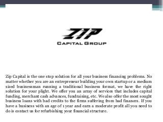 Zip Capital is the one stop solution for all your business financing problems. No
matter whether you are an entrepreneur building your own startup or a medium
sized businessman running a traditional business format, we have the right
solution for your plight. We offer you an array of services that includes capital
funding, merchant cash advances, fundraising, etc. We also offer the most sought
business loans with bad credits to the firms suffering from bad finances. If you
have a business with an age of 1 year and earn a moderate profit all you need to
do is contact us for refurbishing your financial structure.
 