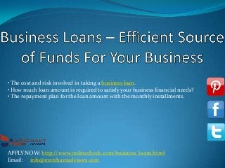 • The cost and risk involved in taking a business loan.
• How much loan amount is required to satisfy your business financial needs?
• The repayment plan for the loan amount with the monthly installments.

APPLY NOW: http://www.onlinecheck.com/business_loans.html
Email: info@merchantadvisors.com

 