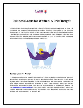 Business Loans for Women: A Brief Insight
Women-owned small businesses and start-ups are becoming increasingly popular in India. The
emergence and growth of these businesses make a significant contribution to the economic
development of the country, as well as help many women to become financially independent.
These women-led businesses also create job opportunities for many. However, there are still a
number of hurdles aspiring women entrepreneurs have to cross to establish their businesses,
acquiring adequate funding being among the major ones.
Business Loans for Women
To establish any business, a significant amount of capital is needed. Unfortunately, not many
women have an adequate amount of savings with them to fund their ventures. This is where
business loans come as a huge help. There are many banks and non-banking companies that
offer special woman entrepreneur schemes in India. These business loans are specially
designed for women and provide them with the funding needed to achieve their dreams. The
key advantage of business loans is that, unlike equity investors, NBFCs and banks will not get
involved with how the entrepreneur runs her business. They would have full control over their
business and get to manage it as per their will.
 