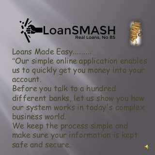 Loans Made Easy………
“Our simple online application enables
us to quickly get you money into your
account.
Before you talk to a hundred
different banks, let us show you how
our system works in today's complex
business world.
We keep the process simple and
make sure your information is kept
safe and secure.
 
