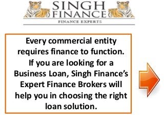 Every commercial entity
requires finance to function.
If you are looking for a
Business Loan, Singh Finance’s
Expert Finance Brokers will
help you in choosing the right
loan solution.
 