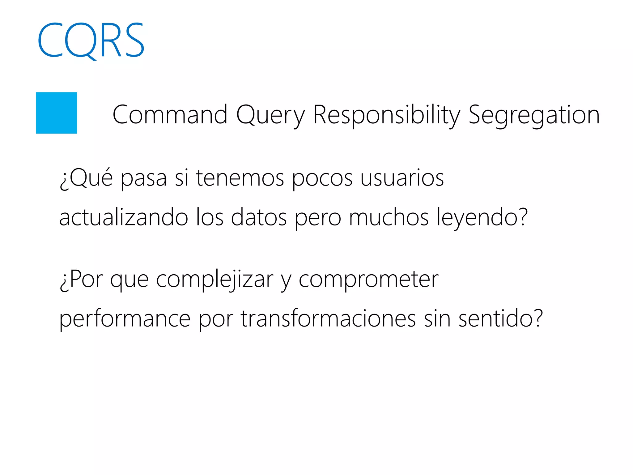 Command Query Responsibility Segregation

¿Qué pasa si tenemos pocos usuarios
actualizando los datos pero muchos leyendo?

¿Por que complejizar y comprometer
performance por transformaciones sin sentido?
 
