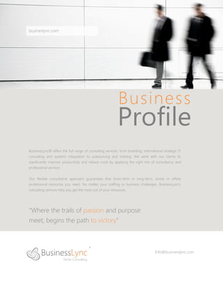 busineslync.com




                                                           Business
                                                          Profile
BusinessLync® offers the full range of consulting services, from branding, international strategic IT
consulting and systems integration to outsourcing and training. We work with our clients to
significantly improve productivity and reduce costs by applying the right mix of consultancy and
professional services.


Our flexible consultative approach guarantees that short-term or long-term, onsite or offsite
professional resources you need. No matter your staffing or business challenges, BusinessLync’s
consulting services help you get the most out of your resources.




“Where the trails of passion and purpose
meet, begins the path to victory”



                                                                                   Info@businesslync.com
 