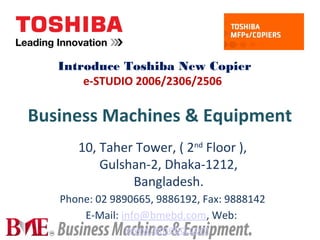 Business Machines & Equipment
10, Taher Tower, ( 2nd
Floor ),
Gulshan-2, Dhaka-1212,
Bangladesh.
Phone: 02 9890665, 9886192, Fax: 9888142
E-Mail: info@bmebd.com, Web:
www.bmebd.com
Introduce Toshiba New Copier
e-STUDIO 2006/2306/2506
 