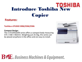 Introduce Toshiba New
Copier
Toshiba e-STUDIO 2006/2306/2506:
Compact Design:
The e-STUDIO2506 series offers a compact body measuring
575 × 540 × 402mm. Weighing just 25.5kg, this series can
be placed anywhere in the office and are easy to install.
Features:
 