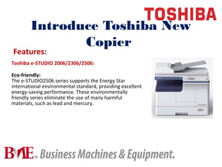 Introduce Toshiba New
Copier
Toshiba e-STUDIO 2006/2306/2506:
Eco-friendly:
The e-STUDIO2506 series supports the Energy Star
international environmental standard, providing excellent
energy-saving performance. These environmentally
friendly series eliminate the use of many harmful
materials, such as lead and mercury.
Features:
 
