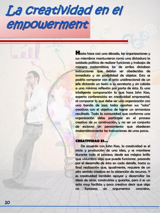 Hasta hace casi una década, las organizaciones y
sus miembros mantuvieron como una dictadura la
oxidada política de realizar funciones y trabajos de
manera matemática; los de arriba dictaban
instrucciones que debían ser obedecidas de
inmediato y sin posibilidad de objetar. Esto se
podría comparar con el acto unidireccional de un
jefe dictando un texto a su secretaria y sin cabida
a una mínima reflexión por parte de ésta. Es una
inteligente comparación la que hace John Kao,
experto conferencista en creatividad empresarial,
al comparar lo que debe ser una organización con
una banda de jazz; todos aportan sus “solos”
creativos con el objetivo de lograr un armonioso
resultado. Toda la comunidad que conforma una
organización debe participar en el proceso
creativo de su construcción, y no ser un conjunto
de esclavos sin pensamiento que obedecen
matemáticamente las instrucciones de unos pocos.
CREATIVIDAD ES…
De acuerdo con John Kao, la creatividad es el
inicio y producción de una idea, y se mantiene
durante todo el proceso; desde ese mágico brillo
que vislumbra algo que puede funcionar, pasando
por el desarrollo de ésta en cada detalle, hasta su
final realización que, igualmente, requiere de un
alto sentido creativo en la obtención de recursos. Y
es creatividad también apoyar y desarrollar las
ideas de otros, construirlas y guiarlas, pero sí es un
acto muy facilista y poco creativo decir que algo
no funciona sin argumentos concretos.
 