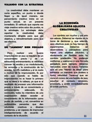 VIAJANDO CON LA ESTRATEGIA
La creatividad debe mantener un
norte específico, un punto a donde
llegar y, de igual manera, ese
pensamiento creativo inicia en un
punto actual, en un presente
inmediato. El vehículo que soporte ese
viaje creativo entre estos dos puntos, es
la estrategia. La estrategia debe
soportar la creatividad, debe
mantenerla dirigida para que sea
objetiva, y retroalimentada para que
sea efectiva.
UN “JAMMING” BIEN PENSADO
Para realizar una buena
improvisación en jazz se requiere de un
conocimiento previo y de un
exhaustivo entrenamiento; es necesario
conocer las escalas y sus modulaciones,
las armonías y la construcción de los
acordes, los riffs melódicos y el le motiv
o motivo de la improvisación. Es por
esto que cuando se habla de
improvisación no es hacer lo primero
que se viene a la cabeza, ya que es el
resultado de procesar una información
previa a través de un conocimiento y
entrenamiento adecuado. En
conclusión, todos los miembros de una
organización deben acceder al
conocimiento de la información como
punto de partida, y así, convertirse en
autonomías pensantes que den
soluciones creativas a diversos
problemas, y ser capaces de improvisar
inteligentemente de acuerdo al
contexto de la situación.
LA ECONOMÍA
GLOBALIZADA SOLICITA
CREATIVIDAD
Los cambios son muchos y por esto
son veloces. Debemos ser rápidos en la
toma de decisiones y, que además,
sean efectivas pues no hay tiempo de
experimentar. Debemos ser
observadores y perceptivos para
lograr una objetiva intuición, y
obviamente ser flexibles ante los
cambios predecidos. No podemos
confiarnos y sujetarnos a una fórmula
ganadora para siempre, debemos
reinventar, crear de nuevo. Tenemos
que ser una “fábrica de ideas” para
enfrentar un mercado que acelera a
tanta velocidad. Tenemos que ser
como el músico de una banda de jazz;
escuchar el contexto armónico,
procesarlo, y emitir inmediatamente
el sonido perfecto.
 