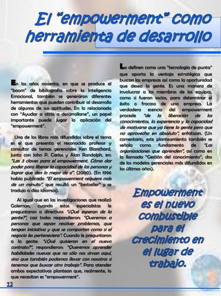 En los años noventa, en que se produce el
“boom” de bibliografía sobre la Inteligencia
Emocional, también se generaron diferentes
herramientas que pueden contribuir al desarrollo
de algunas de sus aptitudes. En lo relacionado
con “Ayudar a otros a desarrollarse”, un papel
importante puede jugar la aplicación del
“empowerment”.
Uno de los libros más difundidos sobre el tema
es el que presenta el reconocido profesor y
consultor de temas gerenciales Ken Blanchard,
junto con John P. Carlos y Alan Randolph, en:
“Las 3 claves para el empowerment. Cómo dar
poder para liberar la capacidad de las personas y
lograr que den lo mejor de sí”. (2000). (En 1996
había publicado “El empowerment requiere más
de un minuto”, que resultó un “bestseller” y se
tradujo a diez idiomas).
Al igual que en las investigaciones que realizó
Goleman, cuando estos especialistas le
preguntaron a directivos “¿Qué esperan de la
gente?”, casi todos respondieron: “Queremos a
personas que sepan resolver problemas, que
tengan iniciativa y que se comporten como si el
negocio les perteneciera”. Cuando le preguntaron
a la gente: “¿Qué quisieran en el nuevo
contrato?”, respondieron: “Queremos aprender
habilidades nuevas que no sólo nos sirvan aquí,
sino que también podamos llevar con nosotros si
tenemos que buscar otro trabajo”. Para atender
ambas expectativas plantean que, realmente, lo
que necesitan es “empowerment”.
Lo definen como una “tecnología de punta”
que aporta la ventaja estratégica que
buscan las empresas así como la oportunidad
que desea la gente. Es una manera de
involucrar a los miembros de los equipos,
como si fueran socios, para determinar el
éxito o fracaso de una empresa. La
verdadera esencia del empowerment
procede “de la liberación de los
conocimientos, la experiencia y la capacidad
de motivarse que ya tiene la gente pero que
no aprovecha en absoluto”, enfatizan. (Un
comentario, este planteamiento también se
señala como fundamento de “Las
organizaciones que aprenden”, así como en
la llamada “Gestión del conocimiento”, dos
de los modelos gerenciales más difundidos en
los últimos años).
 