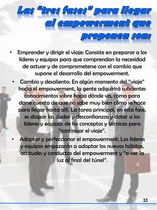 • Emprender y dirigir el viaje: Consiste en preparar a los
líderes y equipos para que comprendan la necesidad
de actuar y de comprometerse con el cambio que
supone el desarrollo del empowerment.
• Cambio y desaliento: En algún momento del “viaje”
hacia el empowerment, la gente adquirirá suficientes
conocimientos sobre hacia dónde va, como para
darse cuenta de que no sabe muy bien cómo se hace
para llegar hasta allí. La tarea principal, en esta fase,
es disipar las dudas y desconfianzas y dotar a los
líderes y equipos de los conceptos y técnicas para
“continuar el viaje”.
• Adoptar y perfeccionar el empowerment: Los líderes
y equipos empezarán a adoptar los nuevos hábitos,
actitudes y conductas del empowerment y “a ver la
luz al final del túnel”.
 