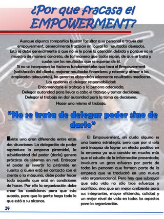 Aunque algunas compañías buscan facultar a su personal a través del
empowerment, generalmente fracasan sin lograr los resultados deseados.
Esto se debe generalmente a que no se le pone la atención debida y porque no se
muestra de manera concreta, de tal manera que todos sepan, de que se trata y
cuales son los resultados que se esperan de él.
Si no se incorporan los factores fundamentales que toca el Empowerment
(satisfacción del cliente, mejorar resultados financieros y retener y atraer a los
empleados adecuados), los gerentes obtendrán solamente resultados mediocres.
Las opciones al delegar responsabilidad:
Encomendarle el trabajo a la persona adecuada.
Delegar autoridad para llevar a cabo el trabajo y tomar decisiones.
Delegar el trabajo sin dar autoridad para la toma de decisiones.
Hacer uno mismo el trabajo.
Existe una gran diferencia entre estas
dos situaciones: La delegación de poder
reproduce la empresa piramidal, la
subsidiaridad del poder (darlo) genera
prácticas de sistemas en red. Entregar
el poder es invertir la pirámide en
cuanto a quien está en contacto con el
cliente o la máquina, debe poder hacer
todo aquello que está en condiciones
de hacer. Por ello la organización debe
crear las condiciones para que esto
suceda, para que la gente haga todo lo
que está a su alcance.
El Empowerment, sin duda alguna es
una buena estrategia, pero que por si sola
será incapaz de lograr un efecto positivo en
la empresa ya que consiste en mucho más
que el estudio de la información presentada;
involucra un gran esfuerzo por parte de
todas las personas que forman parte de la
empresa que se traducirá en una nueva
vida organizacional. Pero hay que subrayar
que esta vida no sólo trae esfuerzos y
sacrificios, sino que un mejor ambiente para
sus integrantes, mayor eficiencia, calidad y
un mejor nivel de vida en todos los aspectos
para la organización.
 