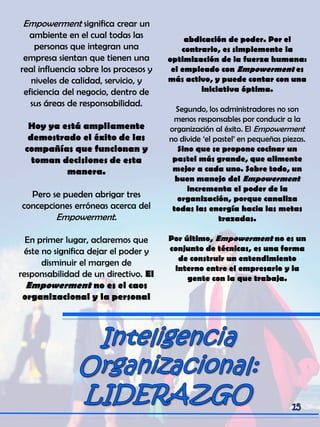 Empowerment significa crear un
ambiente en el cual todas las
personas que integran una
empresa sientan que tienen una
real influencia sobre los procesos y
niveles de calidad, servicio, y
eficiencia del negocio, dentro de
sus áreas de responsabilidad.
Hoy ya está ampliamente
demostrado el éxito de las
compañías que funcionan y
toman decisiones de esta
manera.
Pero se pueden abrigar tres
concepciones erróneas acerca del
Empowerment.
En primer lugar, aclaremos que
éste no significa dejar el poder y
disminuir el margen de
responsabilidad de un directivo. El
Empowerment no es el caos
organizacional y la personal
abdicación de poder. Por el
contrario, es simplemente la
optimización de la fuerza humana:
el empleado con Empowerment es
más activo, y puede contar con una
iniciativa óptima.
Segundo, los administradores no son
menos responsables por conducir a la
organización al éxito. El Empowerment
no divide „el pastel‟ en pequeñas piezas.
Sino que se propone cocinar un
pastel más grande, que alimente
mejor a cada uno. Sobre todo, un
buen manejo del Empowerment
incrementa el poder de la
organización, porque canaliza
todas las energía hacia las metas
trazadas.
Por último, Empowerment no es un
conjunto de técnicas, es una forma
de construir un entendimiento
interno entre el empresario y la
gente con la que trabaja.
 