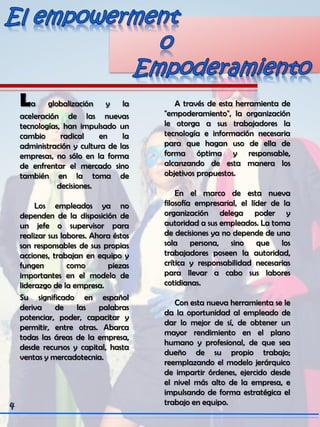 La globalización y la
aceleración de las nuevas
tecnologías, han impulsado un
cambio radical en la
administración y cultura de las
empresas, no sólo en la forma
de enfrentar el mercado sino
también en la toma de
decisiones.
Los empleados ya no
dependen de la disposición de
un jefe o supervisor para
realizar sus labores. Ahora éstos
son responsables de sus propias
acciones, trabajan en equipo y
fungen como piezas
importantes en el modelo de
liderazgo de la empresa.
Su significado en español
deriva de las palabras
potenciar, poder, capacitar y
permitir, entre otras. Abarca
todas las áreas de la empresa,
desde recursos y capital, hasta
ventas y mercadotecnia.
A través de esta herramienta de
"empoderamiento", la organización
le otorga a sus trabajadores la
tecnología e información necesaria
para que hagan uso de ella de
forma óptima y responsable,
alcanzando de esta manera los
objetivos propuestos.
En el marco de esta nueva
filosofía empresarial, el líder de la
organización delega poder y
autoridad a sus empleados. La toma
de decisiones ya no depende de una
sola persona, sino que los
trabajadores poseen la autoridad,
crítica y responsabilidad necesarias
para llevar a cabo sus labores
cotidianas.
Con esta nueva herramienta se le
da la oportunidad al empleado de
dar lo mejor de sí, de obtener un
mayor rendimiento en el plano
humano y profesional, de que sea
dueño de su propio trabajo;
reemplazando el modelo jerárquico
de impartir órdenes, ejercido desde
el nivel más alto de la empresa, e
impulsando de forma estratégica el
trabajo en equipo.
 