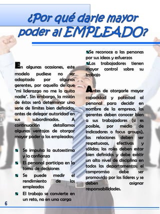 En algunas ocasiones, este
modelo pudiese no ser
adaptado por algunos
gerentes, por aquello de que
"mi liderazgo no me lo quita
nadie". Sin embargo, la misión
de éstos será determinar una
serie de límites bien definidos,
antes de delegar autoridad en
sus subordinados. A
continuación detallamos
algunas ventajas de otorgar
mayor poder a los empleados:
Se impulsa la autoestima
y la confianza
El personal participa en la
toma de decisiones
Se puede medir el
rendimiento de los
empleados
El trabajo se convierte en
un reto, no en una carga
Se reconoce a las personas
por sus ideas y esfuerzos
Los trabajadores tienen
mayor control sobre su
trabajo
Antes de otorgarle mayor
capacidad y potestad al
personal para decidir en
nombre de la empresa, los
gerentes deben conocer bien
a sus trabajadores (si es
posible, por medio de
indicadores o focus groups),
las relaciones deben ser
respetuosas, efectivas y
sólidas; los roles deben estar
bien definidos y debe existir
un alto nivel de disciplina en
todos los departamentos; el
compromiso debe ser
promovido por los líderes y se
deben asignar
responsabilidades.
 