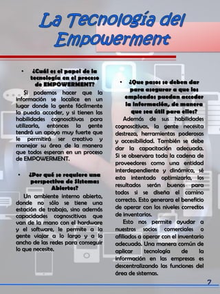 • ¿Cuál es el papel de la
tecnología en el proceso
de EMPOWERMENT?
Si podemos hacer que la
información se localice en un
lugar donde la gente fácilmente
la pueda acceder, y si tienen las
habilidades cognoscitivas para
utilizarla, entonces la gente
tendrá un apoyo muy fuerte que
le permitirá ser creativo y
manejar su área de la manera
que todos esperan en un proceso
de EMPOWERMENT.
• ¿Por qué se requiere una
perspectiva de Sistemas
Abiertos?
Un ambiente interno abierto,
donde no sólo se tiene una
estación de trabajo, sino además
capacidades cognoscitivas que
van de la mano con el hardware
y el software, le permite a la
gente viajar a lo largo y a lo
ancho de las redes para conseguir
lo que necesite.
• ¿Que pasos se deben dar
para asegurar a que los
empleados puedan acceder
la información, de manera
que sea útil para ellos?
Además de sus habilidades
cognoscitivas, la gente necesita
destreza, herramientas poderosas
y accesibilidad. También se debe
dar la capacitación adecuada.
Si se observara toda la cadena de
proveedores como una entidad
interdependiente y dinámica, sé
esta intentado optimizarla, los
resultados serán buenos para
todos si se diseña el camino
correcto. Esto generara el beneficio
de operar con los niveles correctos
de inventarios.
Esto nos permite ayudar a
nuestros socios comerciales o
afiliados a operar con el inventario
adecuado. Una manera común de
aplicar tecnología de la
información en las empresas es
descentralizando las funciones del
área de sistemas.
 