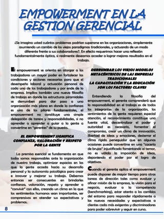 ¿Se imagina usted cuántos problemas podrían superarse en las organizaciones, simplemente
asumiendo un cambio de los viejos paradigmas tradicionales, y actuando de un modo
diferente frente a sus colaboradores?. En efecto requerimos hacer una reflexión
fundamentalmente óptica, si realmente deseamos acceder a lograr mejores resultados en el
trabajo.
El empowerment se orienta en otorgar a los
trabajadores un mayor poder en fortalecer las
condiciones y acciones necesarias para que el
desempeño laboral y actuación personal de
cada uno de los trabajadores y por ende de la
empresa. Implica también una nueva filosofía
de trabajo en donde las estructuras piramidales
se derrumben para dar paso a una
organización más plana en donde la confianza
es uno de los pilares fundamentales, el
empowerment no constituye una simple
delegación de tareas y responsabilidades, si no
aprender a aprender a guiar a la gente a
convertirse en “gerentes” de su puesto.
EL EMPOWERMENT SIGNIFICA
CONFIANZA, VALORACIÓN Y RESPETO
POR LA GENTE
La premisa esencial se fundamenta en que
todos somos responsables ante la organización
de nuestro trabajo, optimizar espacios en las
que la gente acceda hacia su desarrollo
personal y la autonomía psicológica para crear
e innovar y mejorar su trabajo. Debemos
entonces ser consecuentes en brindarles
confianza, valoración, respeto y aprender a
“convivir” con ellos, creando un clima en la que
los sentimientos humanos sean importantes, ser
comprensivos en atender sus expectativas y
problemas.
DERRUMBAR LOS VIEJOS MODELOS
METACÉNTRICOS DE LAS EMPRESAS
TRADICIONALES
LA CAPACITACIÓN Y LA EDUCACIÓN
SON LOS FACTORES CLAVES
Entendiendo la filosofía del
empowerment, el gerente comprenderá que
la responsabilidad en el trabajo es de todos
los integrantes de la organización, los
sentimientos de la gente requieren especial
atención, el reconocimiento constituye una
fuente vital, descentralizar el poder y
autoridad es necesario, fomentar el
compromiso, crear un clima de innovación,
libertad de ideas y emociones, desterrar el
clima rígido perseguidor que en algunas
ocasiones puede convertirse en una “cacería
de brujas” injustificado fomentando el temor,
no es válida la imposición de ideas,
deponiendo el poder por el logro de
objetivos.
Cuando el gerente aplica el empowerment
puede disponer de mayor tiempo para otras
tareas de dirección tales como evaluar y
afinar misión de la empresa, la visión para el
negocio, evaluar a la competencia
(benchmarking), estar atento a los cambios
del entorno para responder rápidamente a
las nuevas necesidades y expectativas a
clientes cada más exigentes y discriminadores
para poder sobrevivir y seguir en curso.
 
