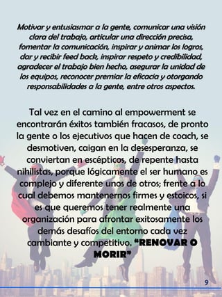 Motivar y entusiasmar a la gente, comunicar una visión
clara del trabajo, articular una dirección precisa,
fomentar la comunicación, inspirar y animar los logros,
dar y recibir feed back, inspirar respeto y credibilidad,
agradecer el trabajo bien hecho, asegurar la unidad de
los equipos, reconocer premiar la eficacia y otorgando
responsabilidades a la gente, entre otros aspectos.
Tal vez en el camino al empowerment se
encontrarán éxitos también fracasos, de pronto
la gente o los ejecutivos que hacen de coach, se
desmotiven, caigan en la desesperanza, se
conviertan en escépticos, de repente hasta
nihilistas, porque lógicamente el ser humano es
complejo y diferente unos de otros; frente a lo
cual debemos mantenernos firmes y estoicos, si
es que queremos tener realmente una
organización para afrontar exitosamente los
demás desafíos del entorno cada vez
cambiante y competitivo. “RENOVAR O
MORIR”
 