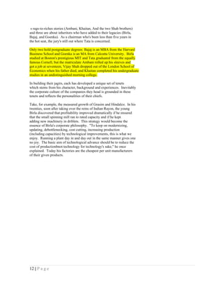 s rags-to-riches stories (Ambani, Khaitan, And the two Shah brothers)
and three are about inheritors who have added to their legacies (Birla,
Bajaj, and Goenka). As a chairman who's been less than five years in
the hot seat, the jury's still out where Tata is concerned.

Only two hold postgraduate degrees: Bajaj is an MBA from the Harvard
Business School and Goenka is an MA from Calcutta University. Birla
studied at Boston's prestigious MIT and Tata graduated from the equally
famous Cornell, but the matriculate Ambani rolled up his sleeves and
got a job at seventeen, Vijay Shah dropped out of the London School of
Economics when his father died, and Khaitan completed his undergraduate
studies in an undistinguished morning college.

In building their jagirs, each has developed a unique set of tenets
which stems from his character, background and experiences. Inevitably
the corporate culture of the companies they head is grounded in these
tenets and reflects the personalities of their chiefs.

Take, for example, the measured growth of Grasim and Hindalco. In his
twenties, soon after taking over the reins of Indian Rayon, the young
Birla discovered that profitability improved dramatically if he ensured
that the small spinning mill ran to rated capacity and if he kept
adding new machinery in driblets. This strategy would become the
essence of Birla's corporate philosophy. "To keep on modernizing,
updating, debottlenecking, cost cutting, increasing production
(including capacities) by technological improvements, this is what we
enjoy. Running a plant day in and day out in the same manner gives one
no joy. The basic aim of technological advance should be to reduce the
cost of productionbnot technology for technology's sake," he once
explained. Today his factories are the cheapest per unit manufacturers
of their given products.




12 | P a g e
 