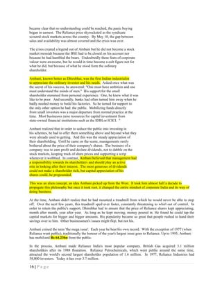 became clear that no understanding could be reached, the panic buying
began in earnest. The Reliance price skyrocketed as the syndicate
scoured stock markets across the country. By May 10, the gap between
sales and availability was almost covered and the crisis was over.

The crisis created a legend out of Ambani but he did not become a stock
market messiah because the BSE had to be closed on his account nor
because he had humbled the bears. Undoubtedly these feats of corporate
valour were awesome, but he would in time become a cult figure not for
what he did, but because of what he stood form the ordinary
shareholder.

Ambani, known better as Dhirubhai, was the first Indian industrialist
to appreciate the ordinary investor and his needs. Asked once what was
the secret of his success, he answered: "One must have ambition and one
must understand the minds of men." His support for the small
shareholder stemmed from personal experience. One, he knew what it was
like to be poor. And secondly, banks had often turned him away when he
badly needed money to build his factories. So he turned for support to
the only other option he had: the public. Mobilizing funds directly
from small investors was a major departure from normal practice at the
time. Most businesses raise resources for capital investment from
state-owned financial institutions such as the IDBI or ICICI. "

Ambani realized that in order to seduce the public into investing in
his schemes, he had to offer them something above and beyond what they
were already used to getting. And this was the steady appreciation of
their shareholding. Until he came on the scene, managements rarely
bothered about the price of their company's shares. The business of a
company was to earn profit and declare dividends, not to dabble on the
stock markets, keeping track of share prices and supporting a scrip
whenever it wobbled. In contrast, Ambani believed that management had
a responsibility towards its shareholders and should play an active
role in looking after their interest. The most generous of dividends
could not make a shareholder rich, but capital appreciation of his
shares could, he propounded.

This was an alien concept, an idea Ambani picked up from the West. It took him almost half a decade to
propagate this philosophy but once it took root, it changed the entire mindset of corporate India and its way of
doing business.

At the time, Ambani didn't realize that he had mounted a treadmill from which he would never be able to step
off. Over the next few years, this treadmill sped ever faster, constantly threatening to whirl out of control. In
order to retain the public's support, Dhirubhai had to ensure that the price of Reliance shares kept appreciating,
month after month, year after year. As long as he kept moving, money poured in. He found he could tap the
capital markets for bigger and bigger amounts. His popularity became so great that people rushed to hand their
savings over to him. Other businessmen's issues might flop, but not his.

Ambani coined the term 'the mega issue'. Each year he beat his own record. With the exception of 1977 (when
Reliance went public), traditionally the honour of the year's largest issue goes to Reliance. Up to 1995, Ambani
has mobilized Rs 64.23bn from the public.

In the process, Ambani made Reliance India's most popular company. British Gas acquired 3.1 million
shareholders after its 1988 floatation. Reliance Petrochemicals, which went public around the same time,
attracted the world's second largest shareholder population of 1.6 million. In 1977, Reliance Industries had
58,000 investors. Today it has over 3.7 million.

16 | P a g e
 